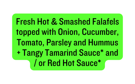 Fresh Hot Smashed Falafels topped with Onion Cucumber Tomato Parsley and Hummus Tangy Tamarind Sauce and or Red Hot Sauce